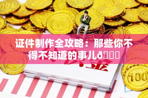 柘荣证件制作全攻略：那些你不得不知道的事儿😎